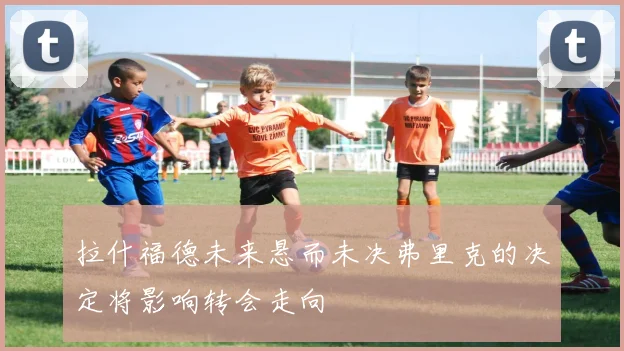 拉什福德未来悬而未决弗里克的决定将影响转会走向