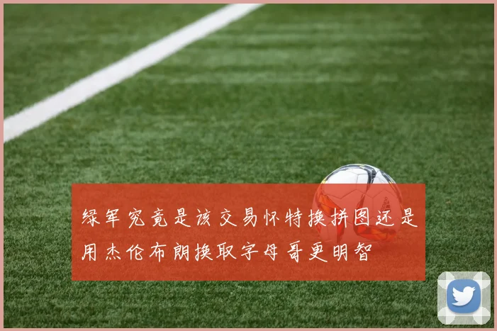 绿军究竟是该交易怀特换拼图还是用杰伦布朗换取字母哥更明智