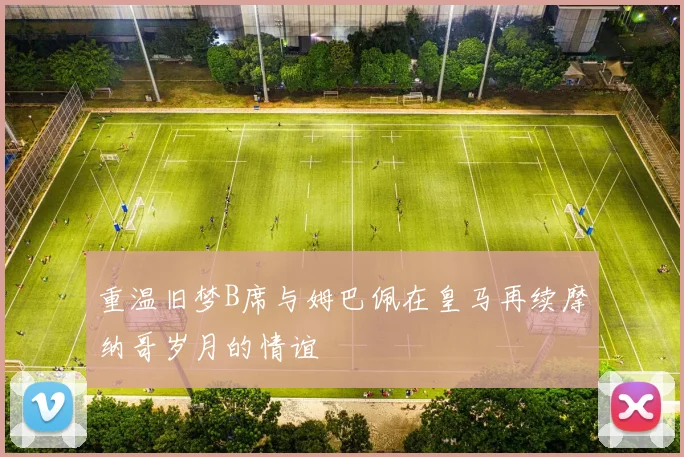 重温旧梦B席与姆巴佩在皇马再续摩纳哥岁月的情谊