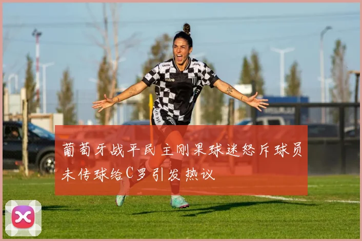 葡萄牙战平民主刚果球迷怒斥球员未传球给C罗引发热议