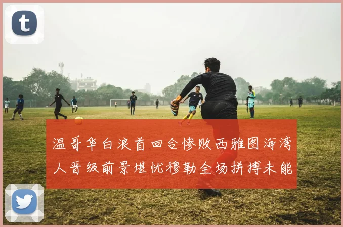 温哥华白浪首回合惨败西雅图海湾人晋级前景堪忧穆勒全场拼搏未能逆转局势