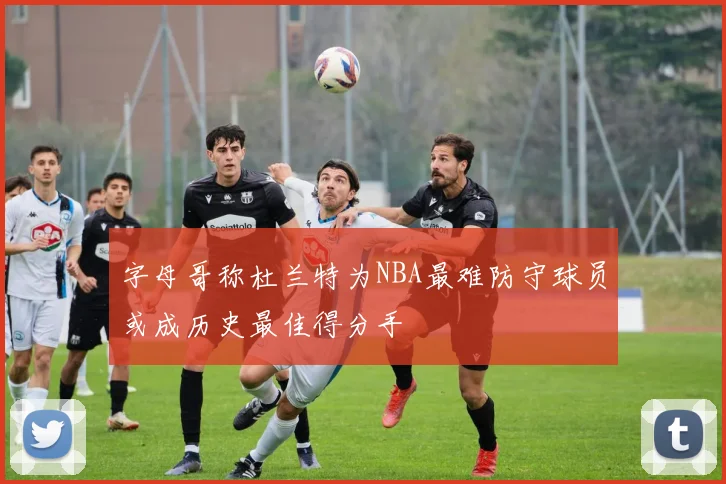 字母哥称杜兰特为NBA最难防守球员或成历史最佳得分手