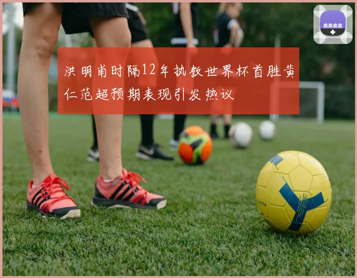 洪明甫时隔12年执教世界杯首胜黄仁范超预期表现引发热议