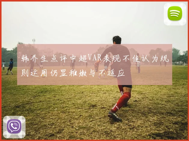 韩乔生点评中超VAR表现不佳认为规则运用仍显稚嫩与不适应