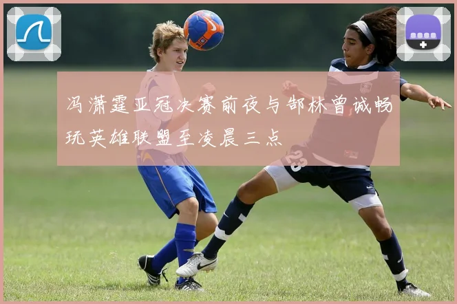 冯潇霆亚冠决赛前夜与郜林曾诚畅玩英雄联盟至凌晨三点