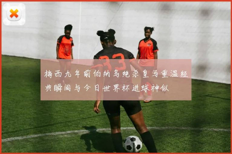 梅西九年前伯纳乌绝杀皇马重温经典瞬间与今日世界杯进球神似