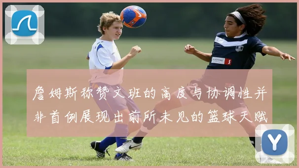 詹姆斯称赞文班的高度与协调性并非首例展现出前所未见的篮球天赋