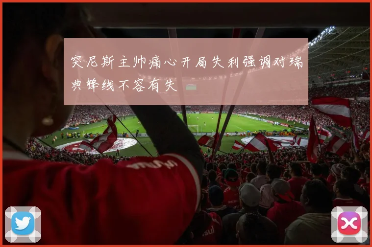 突尼斯主帅痛心开局失利强调对瑞典锋线不容有失