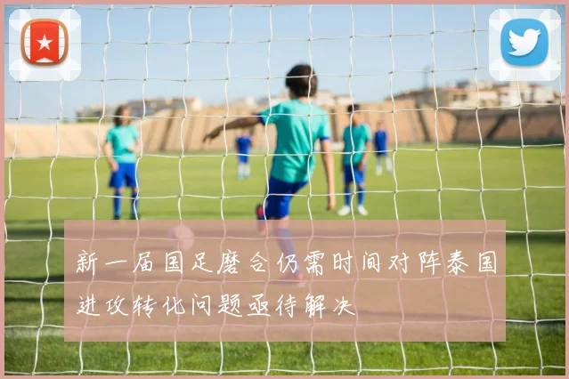 新一届国足磨合仍需时间对阵泰国进攻转化问题亟待解决