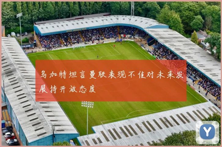 乌加特坦言曼联表现不佳对未来发展持开放态度