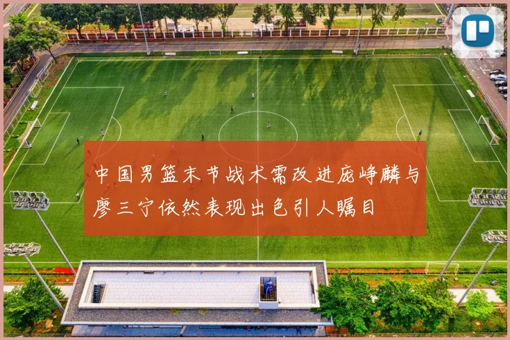 中国男篮末节战术需改进庞峥麟与廖三宁依然表现出色引人瞩目