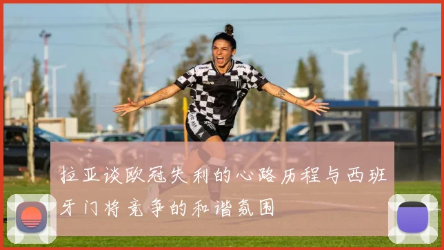 拉亚谈欧冠失利的心路历程与西班牙门将竞争的和谐氛围