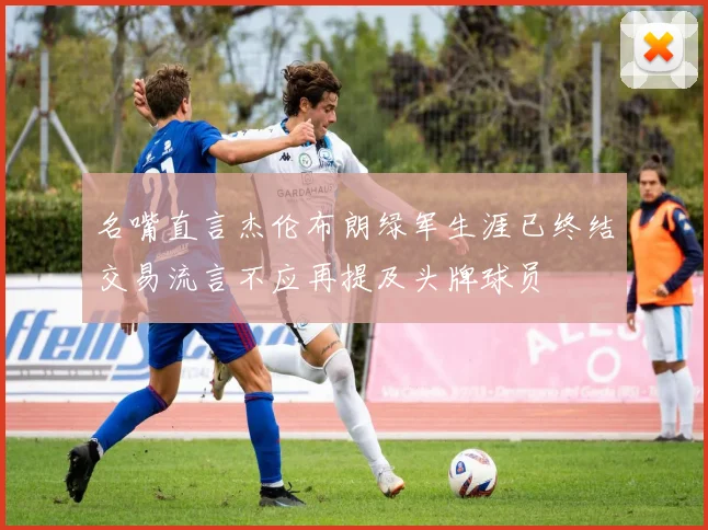 名嘴直言杰伦布朗绿军生涯已终结交易流言不应再提及头牌球员