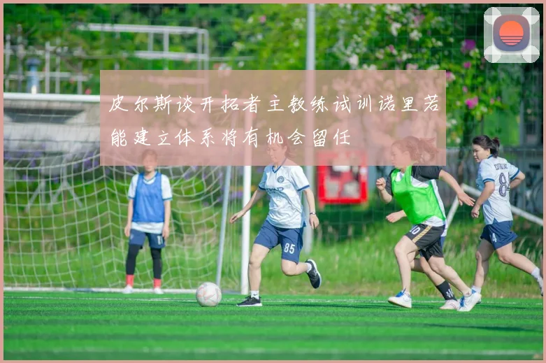 皮尔斯谈开拓者主教练试训诺里若能建立体系将有机会留任