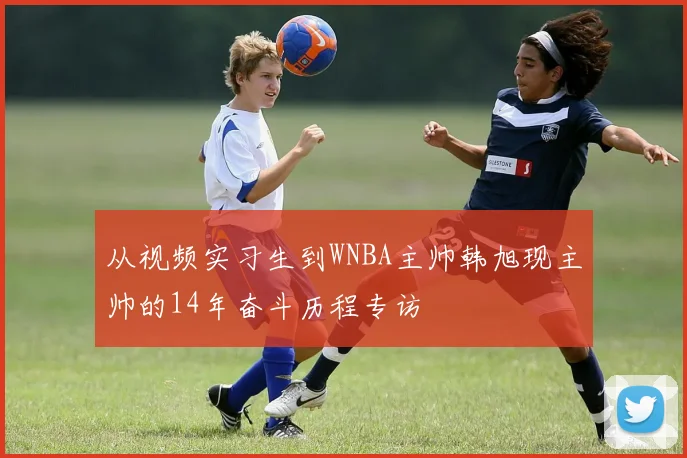 从视频实习生到WNBA主帅韩旭现主帅的14年奋斗历程专访