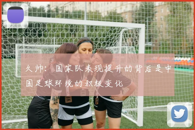 久帅：国家队表现提升的背后是中国足球环境的积极变化