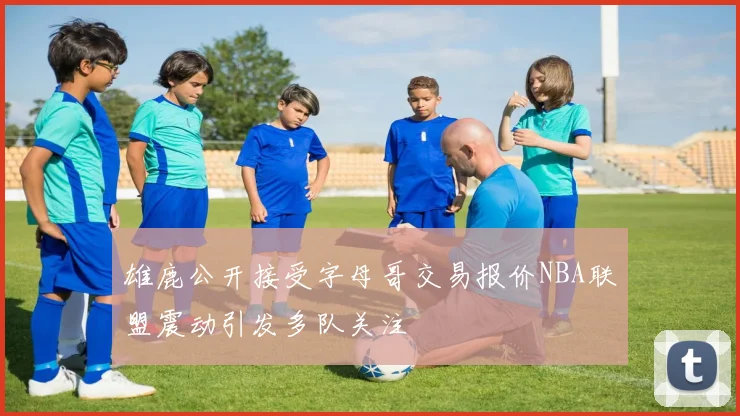 雄鹿公开接受字母哥交易报价NBA联盟震动引发多队关注