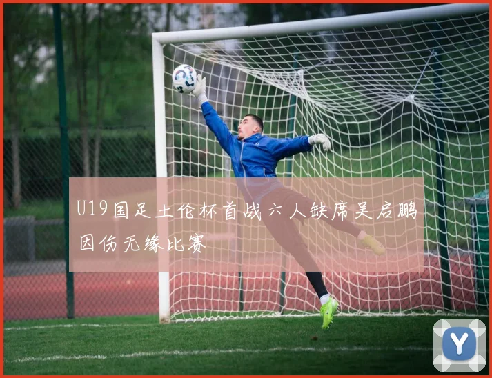 U19国足土伦杯首战六人缺席吴启鹏因伤无缘比赛